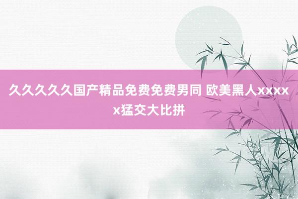 久久久久久国产精品免费免费男同 欧美黑人xxxxx猛交大比拼