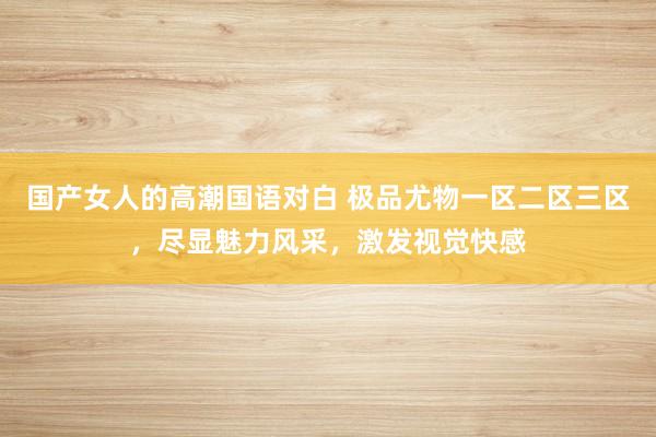 国产女人的高潮国语对白 极品尤物一区二区三区，尽显魅力风采，激发视觉快感