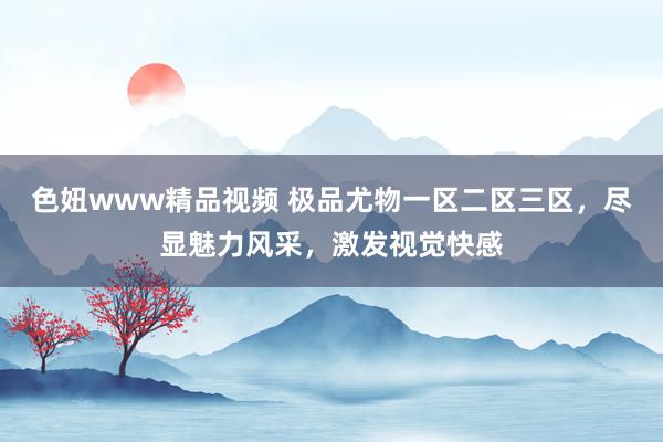 色妞www精品视频 极品尤物一区二区三区，尽显魅力风采，激发视觉快感