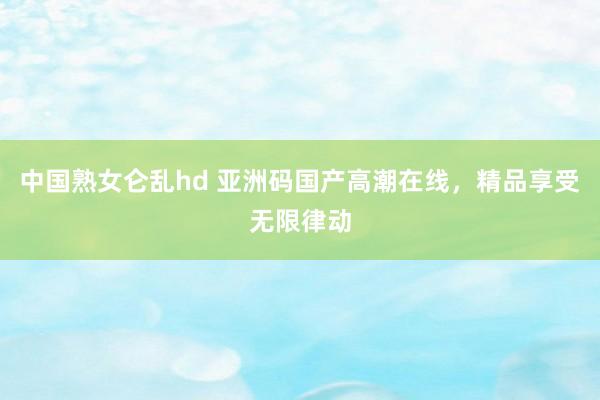 中国熟女仑乱hd 亚洲码国产高潮在线，精品享受无限律动