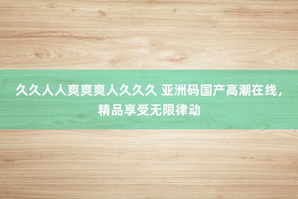久久人人爽爽爽人久久久 亚洲码国产高潮在线，精品享受无限律动