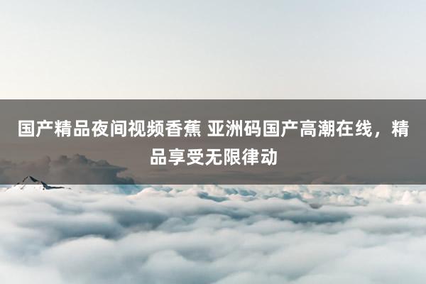国产精品夜间视频香蕉 亚洲码国产高潮在线，精品享受无限律动