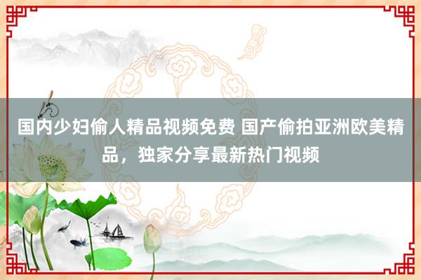 国内少妇偷人精品视频免费 国产偷拍亚洲欧美精品，独家分享最新热门视频