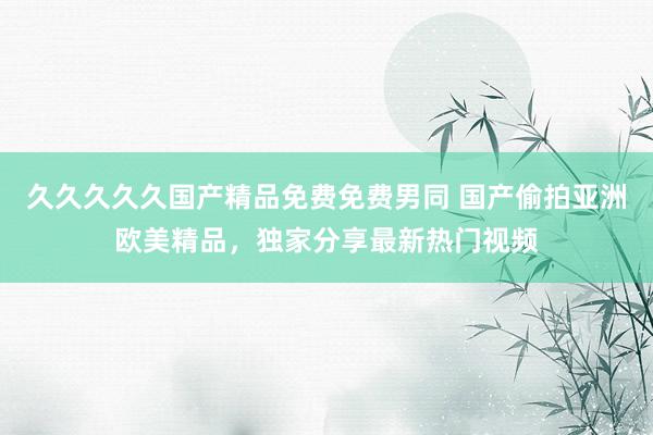 久久久久久国产精品免费免费男同 国产偷拍亚洲欧美精品，独家分享最新热门视频