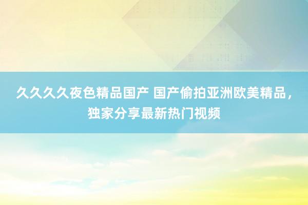 久久久久夜色精品国产 国产偷拍亚洲欧美精品，独家分享最新热门视频