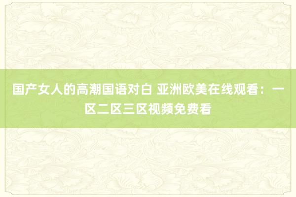 国产女人的高潮国语对白 亚洲欧美在线观看：一区二区三区视频免费看
