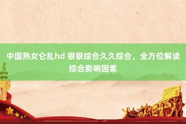 中国熟女仑乱hd 狠狠综合久久综合，全方位解读综合影响因素