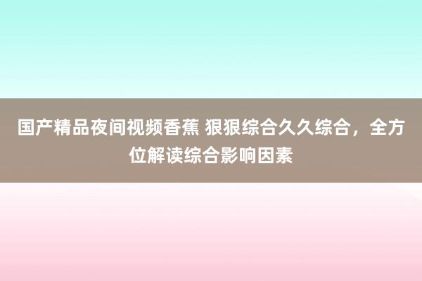 国产精品夜间视频香蕉 狠狠综合久久综合，全方位解读综合影响因素