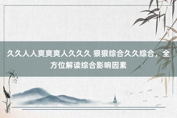 久久人人爽爽爽人久久久 狠狠综合久久综合，全方位解读综合影响因素