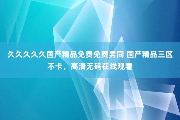 久久久久久国产精品免费免费男同 国产精品三区不卡，高清无码在线观看