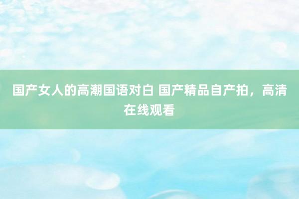 国产女人的高潮国语对白 国产精品自产拍，高清在线观看
