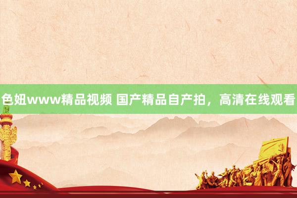 色妞www精品视频 国产精品自产拍，高清在线观看