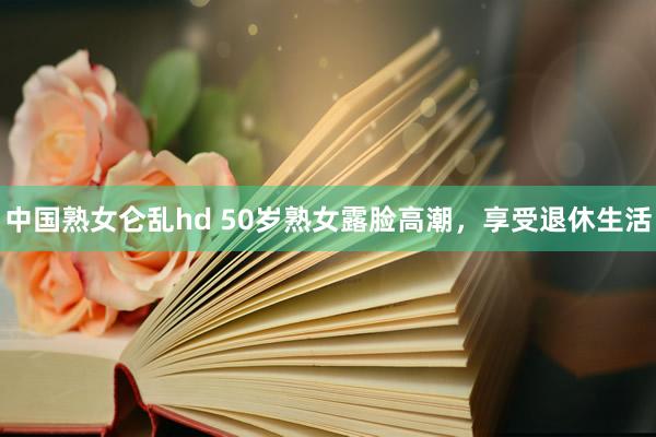 中国熟女仑乱hd 50岁熟女露脸高潮，享受退休生活