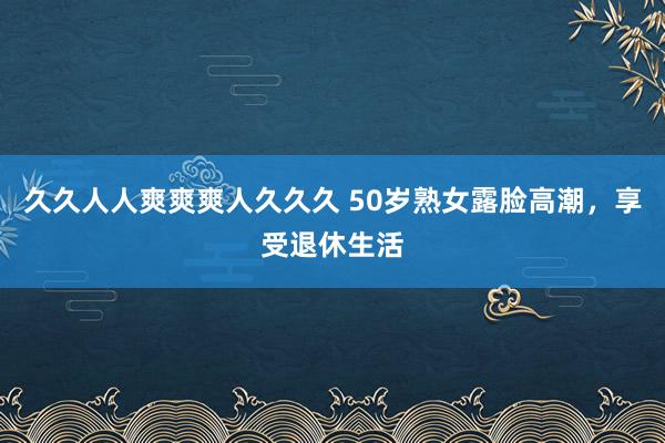 久久人人爽爽爽人久久久 50岁熟女露脸高潮，享受退休生活
