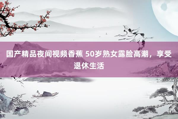 国产精品夜间视频香蕉 50岁熟女露脸高潮，享受退休生活