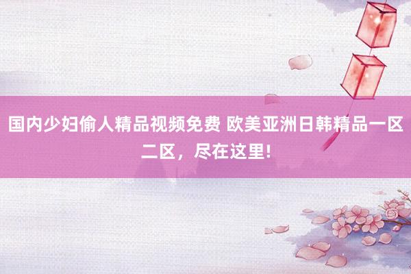 国内少妇偷人精品视频免费 欧美亚洲日韩精品一区二区，尽在这里!