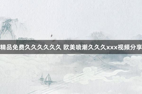 精品免费久久久久久久 欧美喷潮久久久xxx视频分享