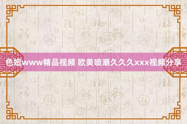 色妞www精品视频 欧美喷潮久久久xxx视频分享