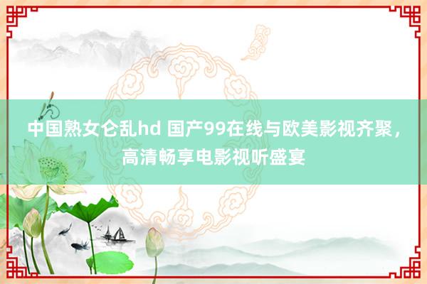 中国熟女仑乱hd 国产99在线与欧美影视齐聚，高清畅享电影视听盛宴