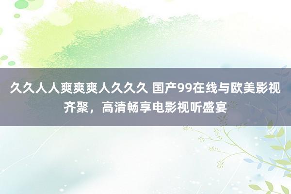 久久人人爽爽爽人久久久 国产99在线与欧美影视齐聚，高清畅享电影视听盛宴