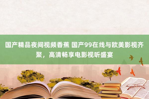 国产精品夜间视频香蕉 国产99在线与欧美影视齐聚，高清畅享电影视听盛宴
