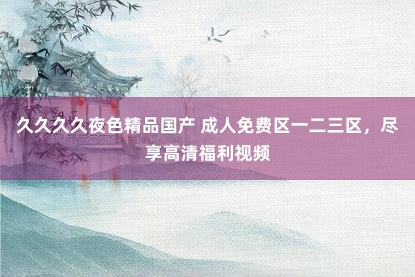 久久久久夜色精品国产 成人免费区一二三区，尽享高清福利视频