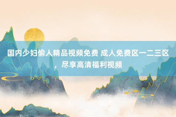 国内少妇偷人精品视频免费 成人免费区一二三区，尽享高清福利视频