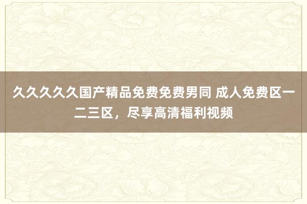 久久久久久国产精品免费免费男同 成人免费区一二三区，尽享高清福利视频