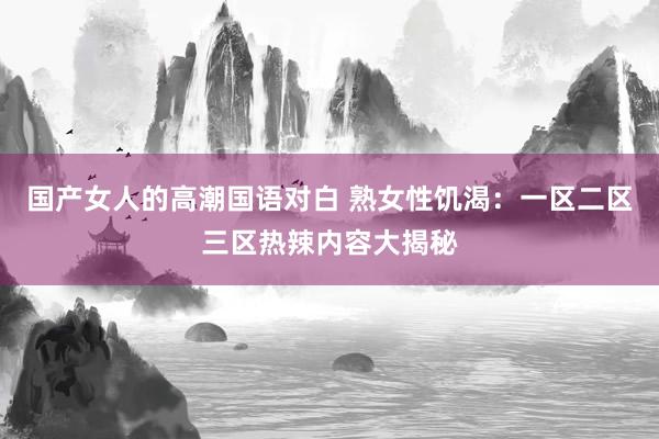 国产女人的高潮国语对白 熟女性饥渴：一区二区三区热辣内容大揭秘