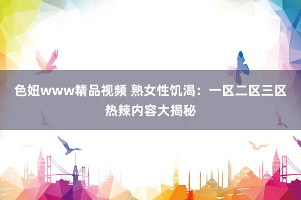 色妞www精品视频 熟女性饥渴：一区二区三区热辣内容大揭秘