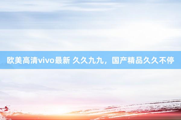 欧美高清vivo最新 久久九九，国产精品久久不停