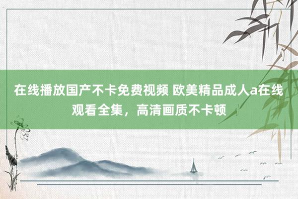 在线播放国产不卡免费视频 欧美精品成人a在线观看全集，高清画质不卡顿