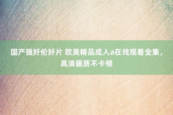 国产强奷伦奷片 欧美精品成人a在线观看全集，高清画质不卡顿