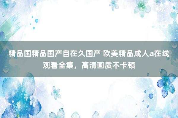 精品国精品国产自在久国产 欧美精品成人a在线观看全集，高清画质不卡顿