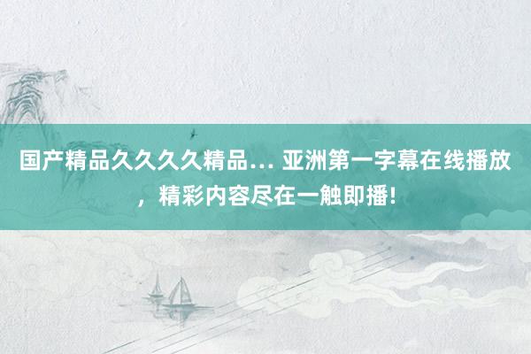 国产精品久久久久精品… 亚洲第一字幕在线播放，精彩内容尽在一触即播!
