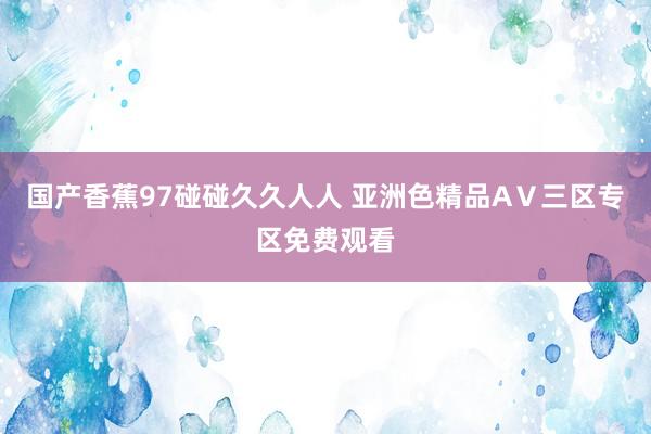 国产香蕉97碰碰久久人人 亚洲色精品AⅤ三区专区免费观看