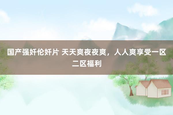 国产强奷伦奷片 天天爽夜夜爽，人人爽享受一区二区福利