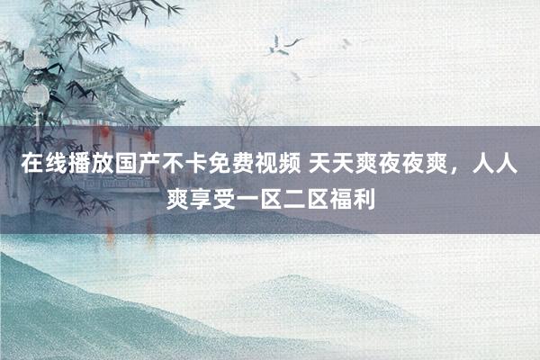 在线播放国产不卡免费视频 天天爽夜夜爽，人人爽享受一区二区福利