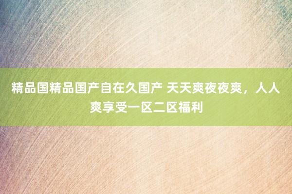 精品国精品国产自在久国产 天天爽夜夜爽，人人爽享受一区二区福利