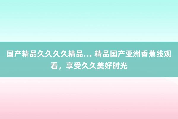 国产精品久久久久精品… 精品国产亚洲香蕉线观看，享受久久美好时光