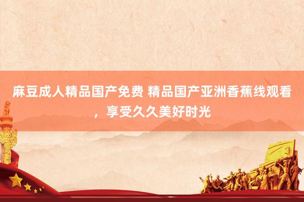 麻豆成人精品国产免费 精品国产亚洲香蕉线观看，享受久久美好时光