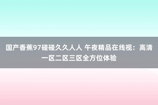 国产香蕉97碰碰久久人人 午夜精品在线视：高清一区二区三区全方位体验