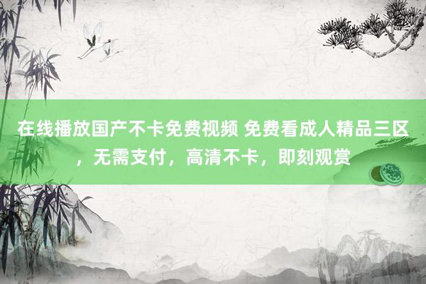 在线播放国产不卡免费视频 免费看成人精品三区，无需支付，高清不卡，即刻观赏