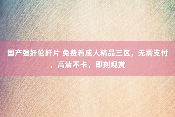 国产强奷伦奷片 免费看成人精品三区，无需支付，高清不卡，即刻观赏