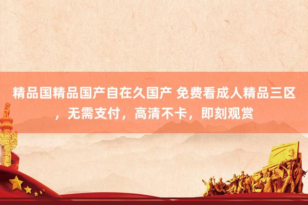 精品国精品国产自在久国产 免费看成人精品三区，无需支付，高清不卡，即刻观赏