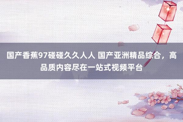 国产香蕉97碰碰久久人人 国产亚洲精品综合，高品质内容尽在一站式视频平台