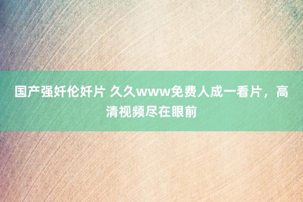国产强奷伦奷片 久久www免费人成一看片，高清视频尽在眼前