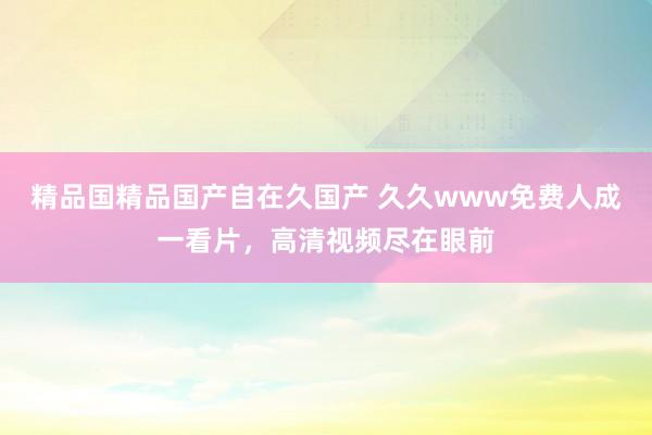 精品国精品国产自在久国产 久久www免费人成一看片，高清视频尽在眼前