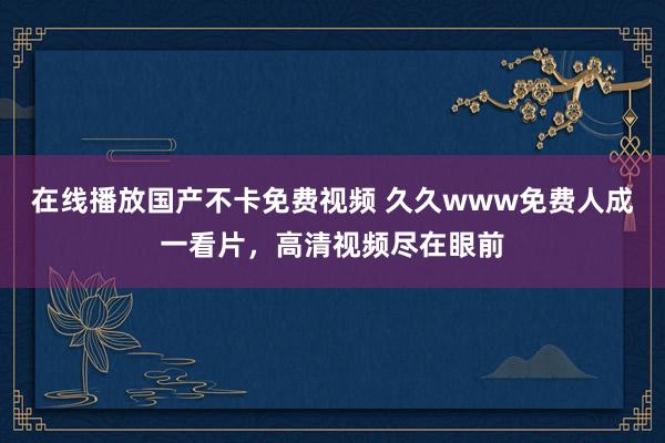 在线播放国产不卡免费视频 久久www免费人成一看片，高清视频尽在眼前