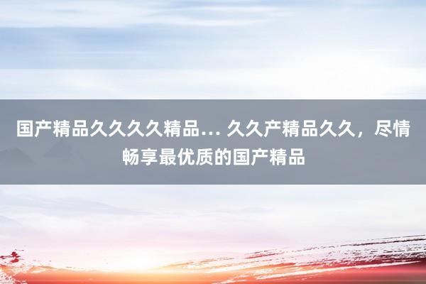 国产精品久久久久精品… 久久产精品久久，尽情畅享最优质的国产精品